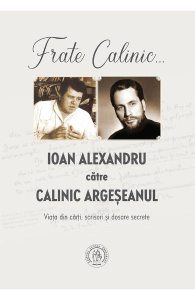 Frate Calinic... Ioan Alexandru catre Calinic Argeseanul. Viata din carti, scrisori si dosare secrete
