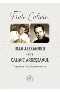 Frate Calinic... Ioan Alexandru catre Calinic Argeseanul. Viata din carti, scrisori si dosare secrete de Calinic Argeseanul