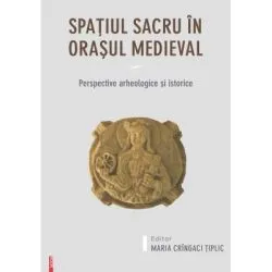 Spatiul sacru in orasul medieval. Perspective arheologice si istorice de Maria Cringaci Tiplic