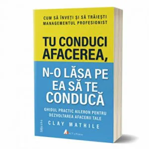 Tu conduci afacerea, n-o lasa pe ea sa te conduca. Ghidul practic aileron pentru dezvoltarea afacerii tale de Clay Mathile