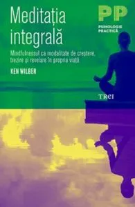 Meditatia Integrala. Mindfulnesssul ca modalitate de crestere, trezire si revelare in propria viata de Ken Wilber