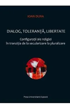 Dialog, toleranta, libertate. Configuratii ale religiei in tranzitia de la secularizare la pluralizare de Ioan Dura