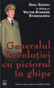Generalul Revolutiei cu piciorul in ghips. Dinu Sararu in dialog cu Victor Atanasie Stanculescu de Dinu Sararu