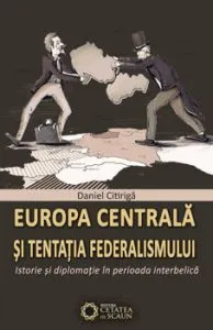 Europa centrala si tentatia federalismului. Istorie si diplomatie in perioada interbelica de Daniel Citiriga