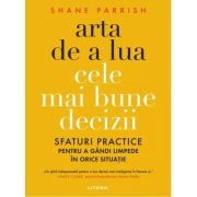 Arta de a lua cele mai bune decizii. Sfaturi practice pentru a gandi limpede in orice situatie