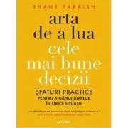Arta de a lua cele mai bune decizii. Sfaturi practice pentru a gandi limpede in orice situatie de Shane Parrish