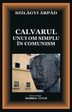 Calvarul unui om simplu în comunism de Szilagyi Arpad