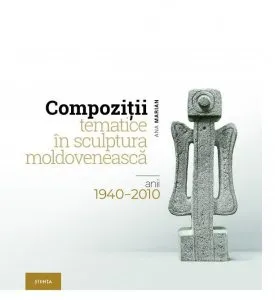 Compozitii tematice in sculptura moldoveneasca: anii 1940–2010 de Ana Marian