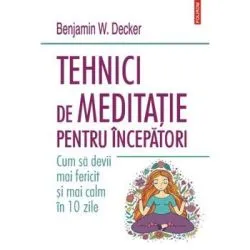 Tehnici de meditatie pentru incepatori. Cum sa devii mai fericit si mai calm in 10 zile de Benjamin W. Decker