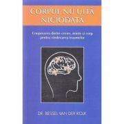 Corpul nu uita niciodata. Cooperarea dintre creier, minte si corp pentru vindecarea traumelor