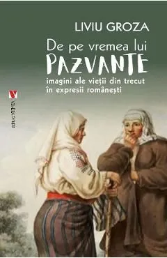 De pe vremea lui Pazvante. Imagini ale vietii din trecut in expresii romanesti de Liviu Groza