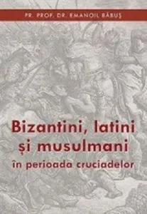 Bizantini, latini si musulmani in perioada cruciadelor de Emanoil Babus