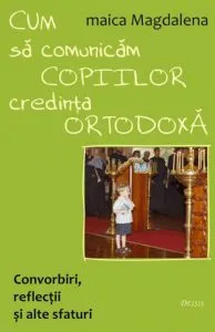 Cum sa comunicam copiilor credinta ortodoxa. Convorbiri, reflectii si alte sfaturi de Maica Magdalena