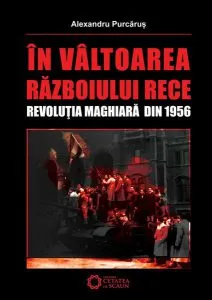 În vâltoarea Războiului Rece. Revoluţia maghiară din 1956 de Alexandru Purcarus