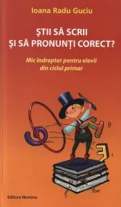 Stii sa scrii si sa pronunti corect? Mic indreptar pentru elevii din ciclul primar de Ioana Radu Guciu