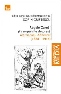 Regele Carol I si campaniile de presa ale ziarului Adeverul 1888-1914 de Sorin Cristescu