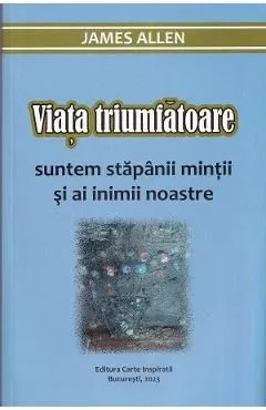 Viata triumfatoare. Suntem stapanii mintii si ai inimii noastre de James Allen