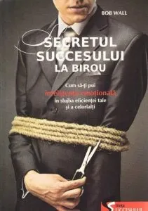 Secretul succesului la birou. Cum sa-ti pui inteligenta emotionala in slujba eficientei tale si a celorlalti de Bob Wall