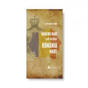 Oamenii mari care au facut Romania Mare de Lucia Hossu-Longin