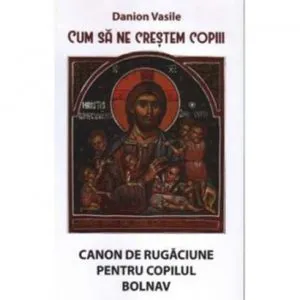 Cum sa ne crestem copiii. Canon de rugaciune pentru copilul bolnav de Danion Vasile