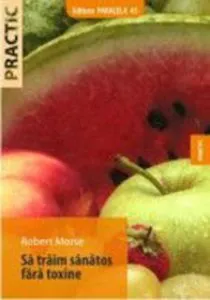 Sa Traim Sanatos Fara Toxine. Ghid Fundamental. Alimente Si Plante Naturale Pentru Regenerarea Celulara Completa