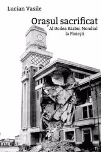 Orasul sacrificat. Al Doilea Razboi Mondial la Ploiesti de Lucian Vasile