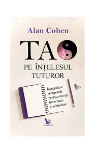 Tao pe înţelesul tuturor. Înţelepciune atemporală pentru a naviga într-o lume în schimbare de Alan H. Cohen