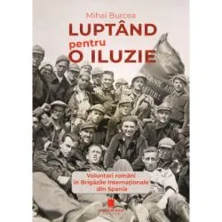 Luptand pentru o iluzie. Voluntari romani in Brigazile Internationale din Spania de Mihai Burcea