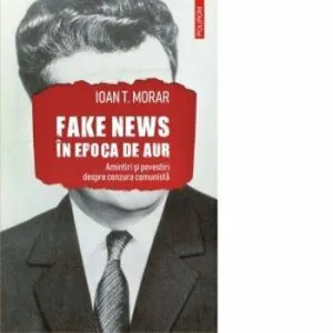Fake news in Epoca de Aur. Amintiri si povestiri despre cenzura comunista de Ioan T. Morar