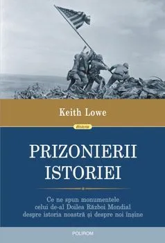 Prizonierii istoriei. Ce ne spun monumentele celui de-al Doilea Razboi Mondial despre istoria noastra si despre noi insine de Keith Lowe