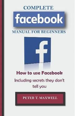 COMPLETE Facebook MANUAL FOR BEGINNERS: How to use Facebook Including secrets they don