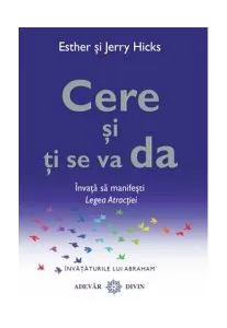 Cere şi ţi se va da. Învaţă să manifeşti Legea Atracţiei de Esther Hicks