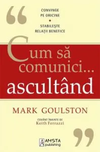 Cum sa comunici... ascultand. Convinge pe oricine. Stabileste relatii benefice de Mark Goulston