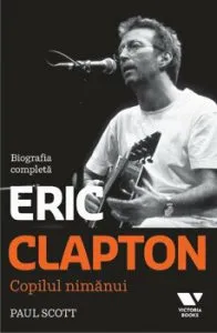 Eric Clapton. Copilul nimanui. Biografia completa de Paul Scott