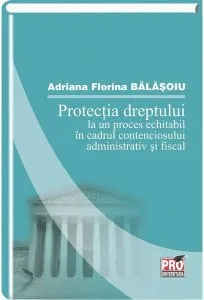 Protectia dreptului la un proces echitabil in cadrul contenciosului administrativ si fiscal de Adriana Florina Balasoiu