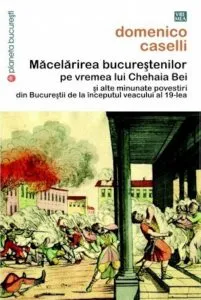 Macelarirea bucurestenilor pe vremea lui Chehaia Bei si alte minunate povestiri din Bucurestii de la inceputul veacului al 19-lea de Domenico Caselli