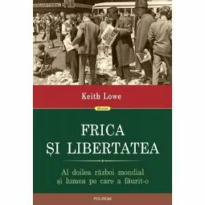 Frica si libertatea. Cum ne-a schimbat vietile al Doilea Razboi Mondial de Keith Lowe