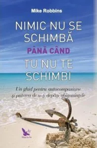 Nimic nu se schimba pana cand tu nu te schimbi. Un ghid pentru autocompasiune si puterea de a-ti depasi obisnuintele de Mike Robbins