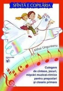 Sfinta e copilaria. Culegere de cintece, jocuri, miscari muzical-ritmice pentru prescolari si clasele primare de Mihai Ungureanu