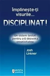 Disciplinat! Implineste-ti visurile...Un sistem testat pentru a-ti dezvolta creativitatea de Josh Linkner
