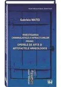 Investigarea criminalistica a infractiunilor privind operele de arta si artefactele arheologice de Gabriela Matei