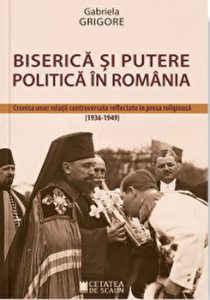Biserica si putere politica in Romania. Cronica unor relatii controversate reflectate in presa religioasa 1936 - 1949
