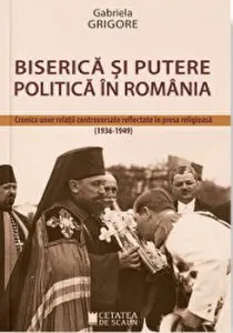 Biserica si putere politica in Romania. Cronica unor relatii controversate reflectate in presa religioasa 1936 - 1949 de Gabriela Grigore