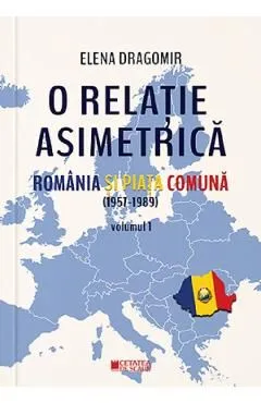O relatie asimetrica. Romania si Piata Comuna (1957-1989) Vol.1 de Elena Dragomir
