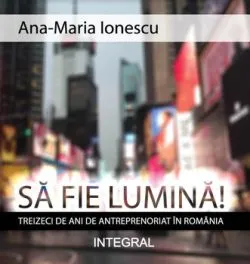 Sa fie lumina! Treizeci de ani de antreprenoriat in Romania de Ana-Maria Ionescu