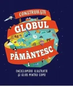 Construieste globul pamantesc. Enciclopedie ilustrata si glob pentru copii