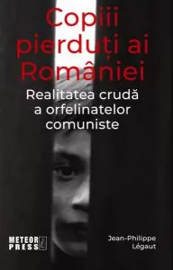 Copiii pierduți ai României. Realitatea crudă a orfelinatelor comuniste de Jean-Philippe Legaut