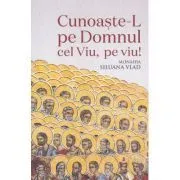 Cunoaste-L pe Domnul Cel Viu, pe viu! de Monahia Siluana Vlad