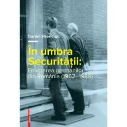 In umbra Securitatii. Emigrarea germanilor din Romania (1962–1989) de Daniel Hrenciuc