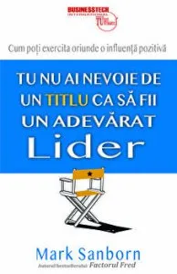 Tu nu ai nevoie de un titlu ca sa fii un adevarat lider. Cum poti exercita oriunde o influenta pozitiva de Mark Sanborn